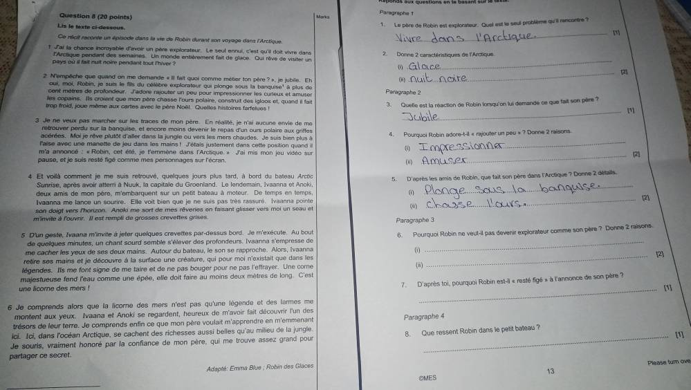 Marks Parographe t
Lis le texte ci-dessous
1. Le père de Robin est explorateur. Quei est le seul problième qu'il rancontre ?
_m
Ce récit raconte un épisode dans la vie de Robin durant son voyage dans l'Arctique,
_
t J'ai la chance incroyable d'avoir un père explorateur. Le seul ennui, c'est qu'il doit vivre dans 2. Donne 2 caractéristiques de l'Arctique
l'Arctique pendant des semaines. Un monde entièrement fait de glace. Qui rêve de visiter un
pays où il fait nuit noire pendant tout lhiver ? 0)
2 N'empêche que quand on me demande « Il fait quoi comme métier ton pêre ? », je jubile. Eh
(i)
_
qui, moi, Robin, je suis le fils du célèbre explorateur qui plonge sous la banquise' à plus de
cent mètres de profondeur. l'adore rajouter un peu pour impressionner les curieux et amuser Paragraphe 2
les copains. Ils croient que mon père chasse l'ours polaire, construit des igloos et, quand il fait
trop froid, joue mème aux cartes avec le père Noël. Quelles histoires farfelues ! 3. Quelle est la réaction de Robin lorsqu'on lui demande ce que fait son père ?
_m
3 Je ne veux pas marcher sur les traces de mon père. En réalité, je n'ai aucune envie de me
retrouver perdu sur la banquise, et encore moins devenir le repas d'un ours polaire aux griffes
acérées. Moi je rêve plutôt d'aller dans la jungle ou vers les mers chaudes. Je suis bien plus à 4. Pourquoi Robin adore-t-il « rajouter un peu » ? Donne 2 raisons.
l'aise avec une manette de jeu dans les mains! J'étais justement dans cette position quand 
(1
_
m'a annoncé : « Robin, cet été, je t'emmène dans l'Arctique. » J'ai mis mon jeu vidéo sur _2
pause, et je suis resté figé comme mes personnages sur l'écran. (n)
4 Et voilà comment je me suis retrouvé, quelques jours plus tard, à bord du bateau Arctic
5. D'après les amis de Robin, que fait son père dans l'Arctique ? Donne 2 détails.
Sunrise, après avoir atterr à Nuuk, la capitale du Groenland. Le lendemain, Ivaanna et Anoki,_
deux amis de mon père, m'embarquent sur un petit bateau à moteur. De temps en temps,
(i)
Ivaanna me lance un sourire. Elle voit bien que je ne suis pas très rassuré. Ivaanna pointe _[2]
son doigt vers l'horizon. Anoki me sort de mes rêveries en faisant glisser vers moi un seau et
(u)
m'invite à l'ouvnr. Il est rempli de grosses crevettes grises Paragraphe 3
5. D'un geste, Ivaana m'invite à jeter quelques crevettes par-dessus bord. Je m'exécute. Au bout
de quelques minutes, un chant sourd semble s'élever des profondeurs. Ivaanna s'empresse de 6. Pourquoi Robin ne veut-il pas devenir explorateur comme son père ? Donne 2 raisons.
me cacher les yeux de ses deux mains. Autour du bateau, le son se rapproche. Alors, Ivaanna ()
retire ses mains et je découvre à la surface une créature, qui pour moi n'existait que dans les _[2]
légendes. Ils me font signe de me taire et de ne pas bouger pour ne pas l'effrayer. Une come (w)
majestueuse fend l'eau comme une épée, elle doit faire au moins deux mètres de long. C'est
une licorne des mers !
7. D'après toi, pourquoi Robin est-il « resté figé » à l'annonce de son père ?
_[1]
6 Je comprends alors que la licorne des mers n'est pas qu'une légende et des larmes me
montent aux yeux. Ivaana et Anoki se regardent, heureux de m'avoir fait découvrir l'un des
trésors de leur terre. Je comprends enfin ce que mon père voulait m'apprendre en m'emmenant Paragraphe 4
ici. Ici, dans l'océan Arctique, se cachent des richesses aussi belles qu'au milieu de la jungle.
Je souris, vraiment honoré par la confiance de mon père, qui me trouve assez grand pour 8. Que ressent Robin dans le petit bateau? [1]
partager ce secret.
Please turn ove
Adapté: Emma Blue ; Robin des Glaces
13
CMES