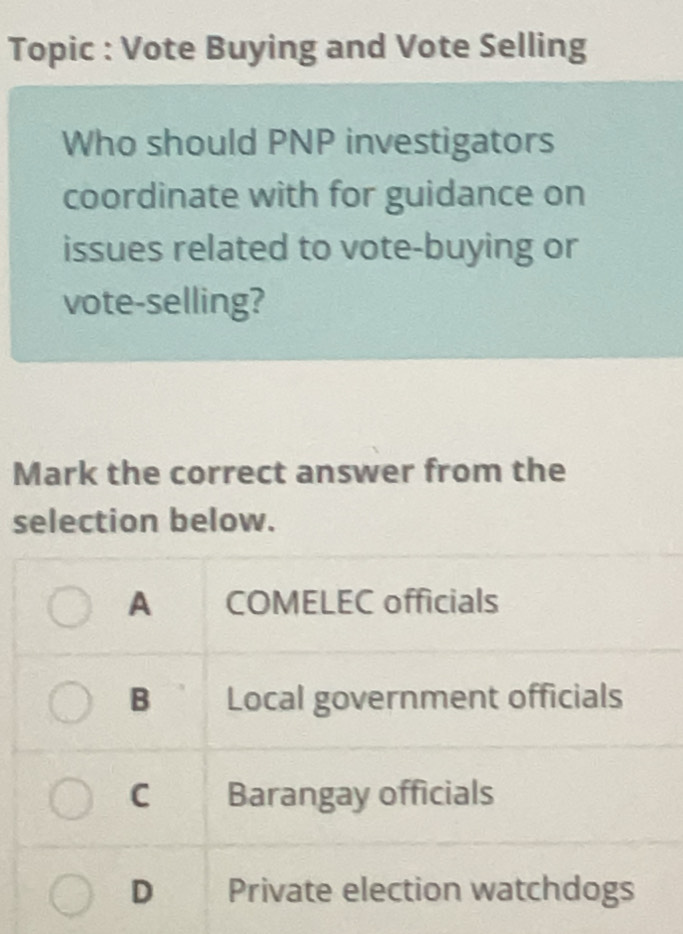 Topic : Vote Buying and Vote Selling
Who should PNP investigators
coordinate with for guidance on
issues related to vote-buying or
vote-selling?
Mark the correct answer from the
selection below.
A COMELEC officials
B Local government officials
C Barangay officials
D Private election watchdogs