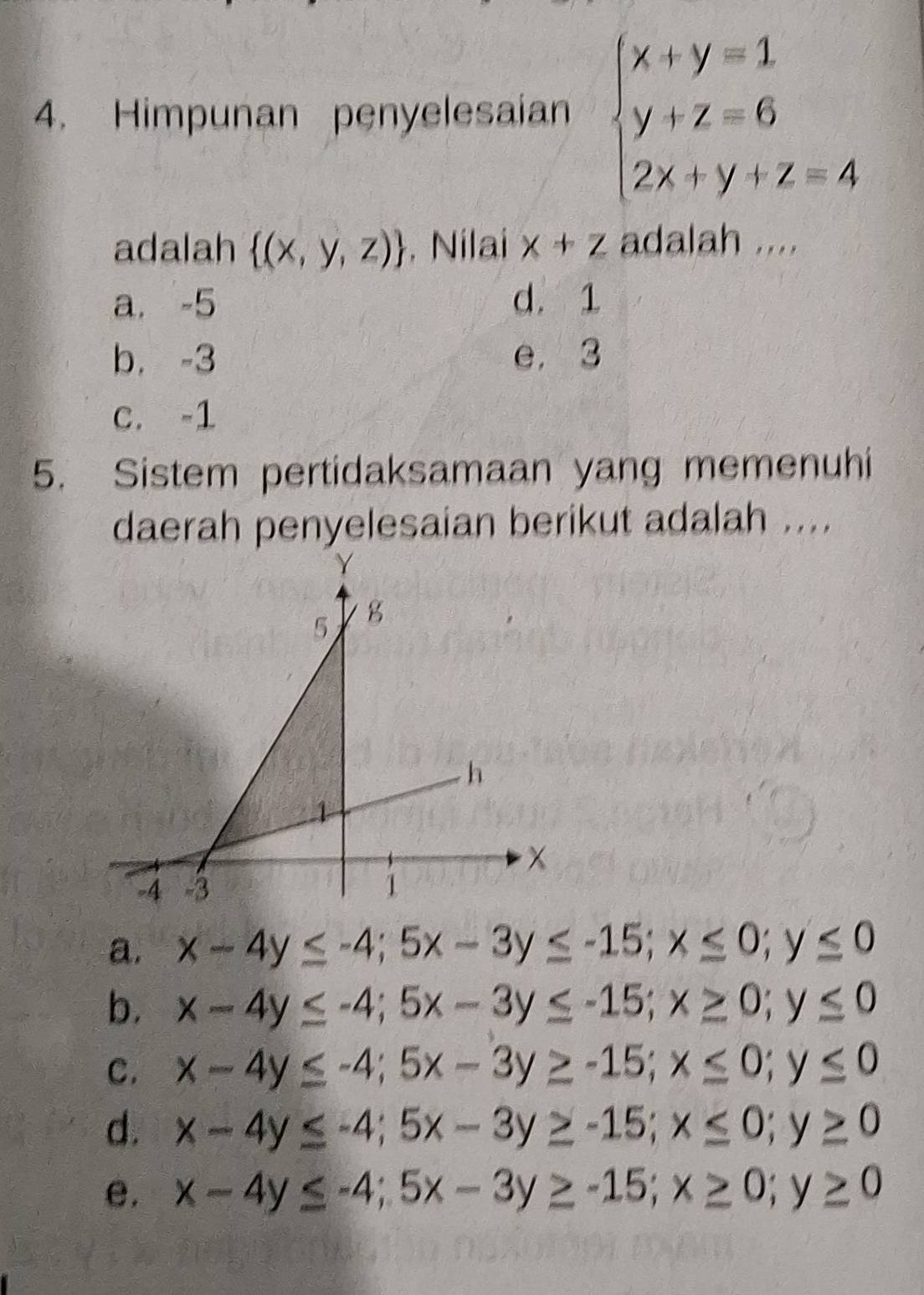 Himpunan penyelesaian beginarrayl x+y=1 y+z=6 2x+y+z=4endarray.
adalah  (x,y,z). Nilai x+z adalah ....
a. -5 d. 1
b. -3 e, 3
c. -1
5. Sistem pertidaksamaan yang memenuhi
daerah penyelesaian berikut adalah ....
a. x-4y≤ -4; 5x-3y≤ -15; x≤ 0; y≤ 0
b. x-4y≤ -4; 5x-3y≤ -15; x≥ 0; y≤ 0
C. x-4y≤ -4; 5x-3y≥ -15; x≤ 0; y≤ 0
d. x-4y≤ -4; 5x-3y≥ -15; x≤ 0; y≥ 0
e. x-4y≤ -4; 5x-3y≥ -15; x≥ 0; y≥ 0