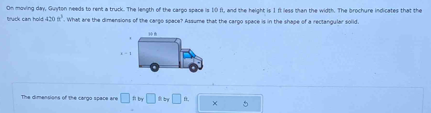 On moving day, Guyton needs to rent a truck. The length of the cargo space is 10 ft, and the height is 1 ft less than the width. The brochure indicates that the
truck can hold 420ft^3. What are the dimensions of the cargo space? Assume that the cargo space is in the shape of a rectangular solid.
The dimensions of the cargo space are □ ft by □ ft by □ ft. ×