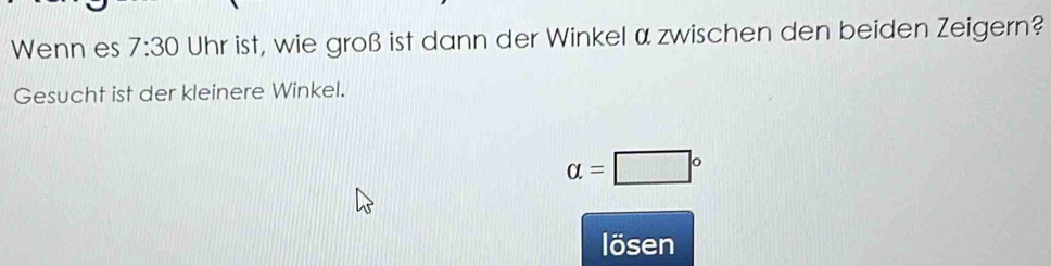 Wenn es 7:30 Uhr ist, wie groß ist dann der Winkel α zwischen den beiden Zeigern? 
Gesucht ist der kleinere Winkel.
alpha =□°
lösen