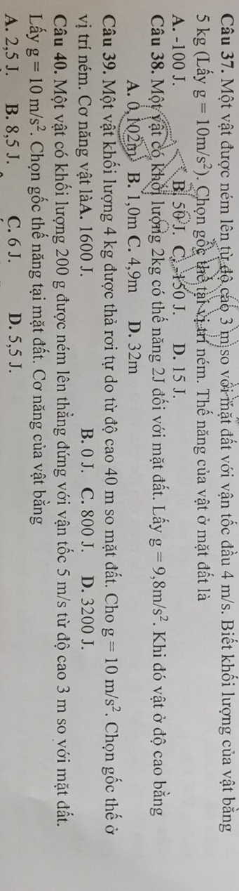 Một vật được ném lên từ độ cao 3 m so với mặt đất với vận tốc đầu 4 m/s. Biết khối lượng của vật bằng
5 kg (Lấy g=10m/s^2) 0. Chọn gốc thể tại vị trí ném. Thế năng của vật ở mặt đất là
A. -100 J. B. 50 J. C=+50 I D. 15 J.
Câu 38. Một vật có khối lượng 2kg có thể năng 2J đối với mặt đất. Lấy g=9,8m/s^2. Khi đó vật ở độ cao bằng
A. 0,102m B. 1,0m C. 4,9m D. 32m
Câu 39. Một vật khối lượng 4 kg được thả rơi tự do từ độ cao40 m so mặt đất. Cho g=10m/s^2. Chọn gốc thế ở
vị trí ném. Cơ năng vật làA. 1600 J. B. 0 J. C. 800 J. D. 3200 J.
Câu 40. Một vật có khối lượng 200 g được ném lên thẳng đứng với vận tốc 5 m/s từ độ cao 3 m so với mặt đất.
Lấy g=10m/s^2. Chọn gốc thế năng tại mặt đất. Cơ năng của vật bằng
A. 2,5 J. B. 8,5 J. C. 6 J. D. 5,5 J.