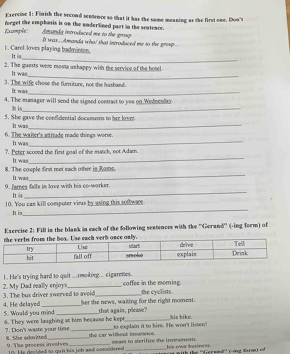 Finish the second sentence so that it has the same meaning as the first one. Don't 
forget the emphasis is on the underlined part in the sentence. 
Example: Amanda introduced me to the group 
It was...Amanda who/ that introduced me to the group... 
1. Carol loves playing badminton. 
It is 
_ 
2. The guests were mosta unhappy with the service of the hotel. 
It was 
_ 
3. The wife chose the furniture, not the husband. 
It was_ 
4. The manager will send the signed contract to you on Wednesday. 
It is_ 
5. She gave the confidential documents to her lover. 
It was_ 
6. The waiter's attitude made things worse. 
It was 
_ 
_ 
7. Peter scored the first goal of the match, not Adam. 
It was 
_ 
8. The couple first met each other in Rome. 
It was 
_ 
9. James falls in love with his co-worker. 
It is 
_ 
10. You can kill computer virus by using this software. 
It is 
Exercise 2: Fill in the blank in each of the following sentences with the ''Gerund'' (-ing form) of 
1. He's trying hard to quit ...smoking... cigarettes. 
2. My Dad really enjoys_ coffee in the morning. 
3. The bus driver swerved to avoid_ the cyclists. 
4. He delayed _her the news, waiting for the right moment. 
5. Would you mind _that again, please? 
6. They were laughing at him because he kept_ his bike. 
7. Don't waste your time _to explain it to him. He won't listen! 
8. She admitted_ the car without insurance. 
9. The process involves_ steam to sterilize the instruments. 
10. He decided to quit his job and considered _his own business. 
r w ith the ''Gerund'' (-ing form) of