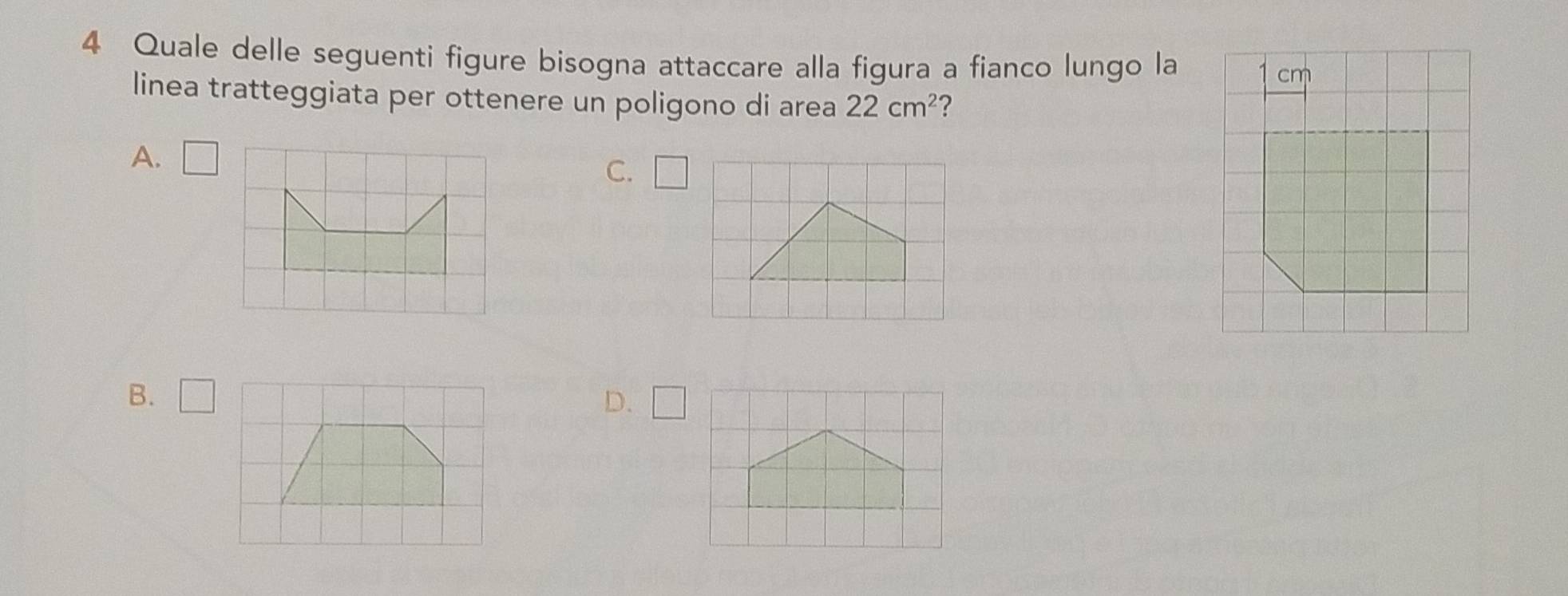 Quale delle seguenti figure bisogna attaccare alla figura a fianco lungo la
linea tratteggiata per ottenere un poligono di area 22cm^2 ?
A. □
C. □
B. □ D. □