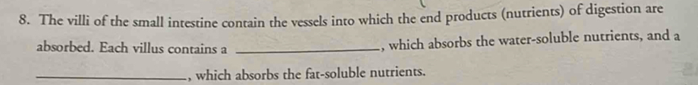 The villi of the small intestine contain the vessels into which the end products (nutrients) of digestion are 
absorbed. Each villus contains a_ 
, which absorbs the water-soluble nutrients, and a 
_, which absorbs the fat-soluble nutrients.