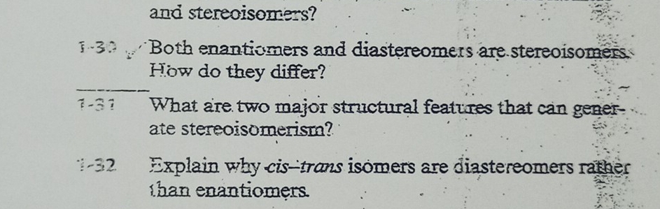 and stereoisomers? 
1-30 Both enantiomers and diastereomers are stereoisomers 
How do they differ? 
_ 
1 -3 1 What are two major structural features that can gener 
ate stereoisomerism? 
1-32 Explain why cis--trans isomers are diastereomers rather 
than enantiomers