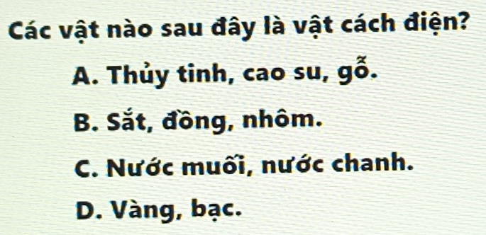 Các vật nào sau đây là vật cách điện?
A. Thủy tinh, cao su, gỗ.
B. Sắt, đồng, nhôm.
C. Nước muối, nước chanh.
D. Vàng, bạc.