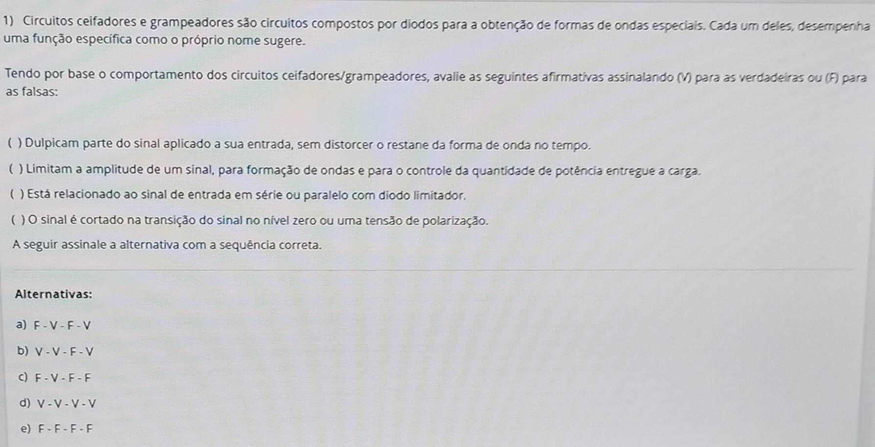 Circuitos ceifadores e grampeadores são circuitos compostos por diodos para a obtenção de formas de ondas especiais. Cada um deles, desempenha 
uma função específica como o próprio nome sugere. 
Tendo por base o comportamento dos circuitos ceifadores/grampeadores, avalie as seguintes afirmativas assinalando (V) para as verdadeiras ou (F) para 
as falsas: 
( ) Dulpicam parte do sinal aplicado a sua entrada, sem distorcer o restane da forma de onda no tempo. 
 ) Limitam a amplitude de um sinal, para formação de ondas e para o controle da quantidade de potência entregue a carga. 
) Está relacionado ao sinal de entrada em série ou paralelo com diodo limitador. 
( ) O sinal é cortado na transição do sinal no nível zero ou uma tensão de polarização. 
A seguir assinale a alternativa com a sequência correta. 
Alternativas: 
a) F-V-F-V
b) V-V-F-V
C) F-V-F-F
d) V-V-V-V
e) F-F-F-F