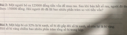 Một người bỏ ra 125000 đồng tiền vốn để mua rau. Sau khi bán hết số rau, người đó thư 
được 150000 đồng. Hỏi người đó đã lãi bao nhiêu phần trăm so với tiền vốn? 
_ 
_ 
_ 
Bài 3: Một hộp bi có 32% là bi xanh, số bi đỏ gấp đôi số bi xanh, số còn lại là bi vàng. 
_ 
Hỏi số bi vàng chiếm bao nhiêu phần trăm tổng số bi trong hộp.