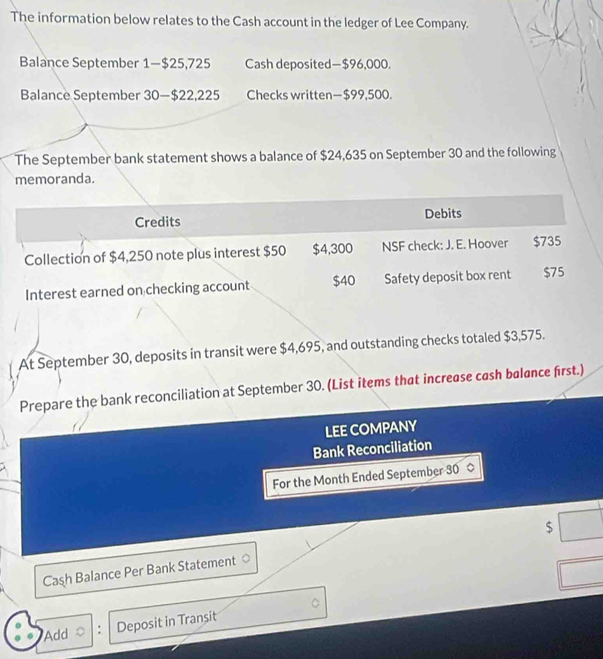 The information below relates to the Cash account in the ledger of Lee Company. 
Balance September 1 — $25,725 Cash deposited— $96,000. 
Balance September 30 — $22,225 Checks written— $99,500. 
The September bank statement shows a balance of $24,635 on September 30 and the following 
memoranda. 
Credits Debits 
Collection of $4,250 note plus interest $50 $4,300 NSF check: J. E. Hoover $735
$40
Interest earned on checking account Safety deposit box rent $75
At September 30, deposits in transit were $4,695, and outstanding checks totaled $3,575. 
Prepare the bank reconciliation at September 30. (List items that increase cash balance first.) 
LEE COMPANY 
Bank Reconciliation 
For the Month Ended September 30
$
Caşh Balance Per Bank Statement 
Add : Deposit in Transit