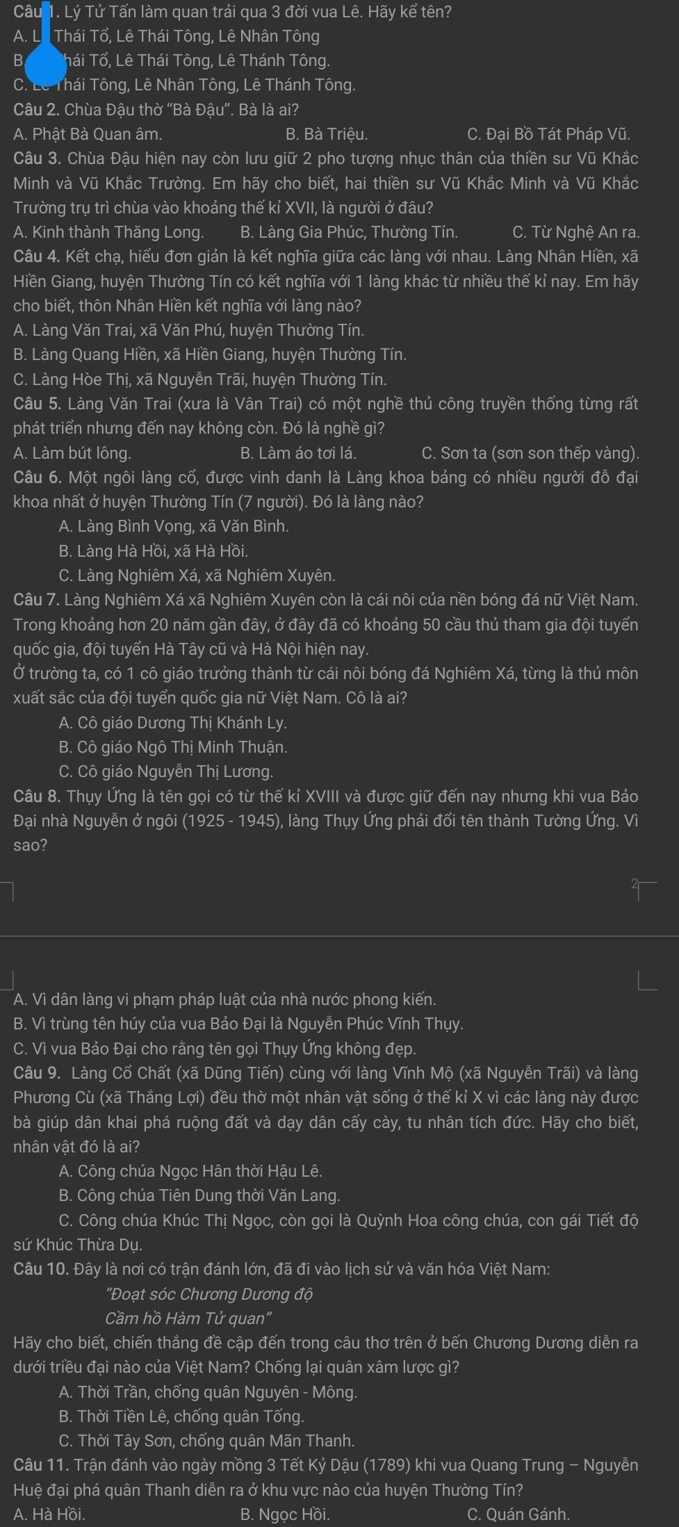 Lý Tử Tấn làm quan trải qua 3 đời vua Lê. Hãy kể tên?
A. Li  Thái Tổ, Lê Thái Tông, Lê Nhân Tông
B Thái Tổ, Lê Thái Tông, Lê Thánh Tông
C. Lê Thái Tông, Lê Nhân Tông, Lê Thánh Tông
Câu 2. Chùa Đậu thờ “Bà Đậu”. Bà là ai?
A. Phật Bà Quan âm. B. Bà Triệu. C. Đại Bồ Tát Pháp Vũ.
Câu 3. Chùa Đậu hiện nay còn lưu giữ 2 pho tượng nhục thân của thiền sư Vũ Khắc
Minh và Vũ Khắc Trường. Em hãy cho biết, hai thiền sư Vũ Khắc Minh và Vũ Khắc
Trường trụ trì chùa vào khoảng thế kỉ XVII, là người ở đâu?
A. Kinh thành Thăng Long. B. Làng Gia Phúc, Thường Tín. C. Từ Nghệ An ra.
Câu 4. Kết chạ, hiểu đơn giản là kết nghĩa giữa các làng với nhau. Làng Nhân Hiền, xã
Hiền Giang, huyện Thường Tín có kết nghĩa với 1 làng khác từ nhiều thế kỉ nay. Em hãy
cho biết, thôn Nhân Hiền kết nghĩa với làng nào?
A. Làng Văn Trai, xã Văn Phú, huyện Thường Tín.
B. Làng Quang Hiền, xã Hiền Giang, huyện Thường Tín.
C. Làng Hòe Thị, xã Nguyễn Trãi, huyện Thường Tín.
Câu 5. Làng Văn Trai (xưa là Vân Trai) có một nghề thủ công truyền thống từng rất
phát triển nhưng đến nay không còn. Đó là nghề gì?
A. Làm bút lông. B. Làm áo tơi lá. C. Sơn ta (sơn son thếp vàng).
Câu 6. Một ngôi làng cổ, được vinh danh là Làng khoa bảng có nhiều người đỗ đại
khoa nhất ở huyện Thường Tín (7 người). Đó là làng nào?
A. Làng Bình Vọng, xã Văn Bình.
B. Làng Hà Hồi, xã Hà Hồi.
C. Làng Nghiêm Xá, xã Nghiêm Xuyên.
Câu 7. Làng Nghiêm Xá xã Nghiêm Xuyên còn là cái nôi của nền bóng đá nữ Việt Nam.
Trong khoảng hơn 20 năm gần đây, ở đây đã có khoảng 50 cầu thủ tham gia đội tuyển
quốc gia, đội tuyển Hà Tây cũ và Hà Nội hiện nay.
Ở trường ta, có 1 cô giáo trưởng thành từ cái nôi bóng đá Nghiêm Xá, từng là thủ môn
xuất sắc của đội tuyển quốc gia nữ Việt Nam. Cô là ai?
A. Cô giáo Dương Thị Khánh Ly.
B. Cô giáo Ngô Thị Minh Thuận.
C. Cô giáo Nguyễn Thị Lương.
Câu 8. Thụy Ứng là tên gọi có từ thế kỉ XVIII và được giữ đến nay nhưng khi vua Bảo
Đại nhà Nguyễn ở ngôi (1925 - 1945), làng Thụy Ứng phải đổi tên thành Tường Ứng. Vì
sao?
A. Vì dân làng vi phạm pháp luật của nhà nước phong kiến.
B. Vì trùng tên húy của vua Bảo Đại là Nguyễn Phúc Vĩnh Thụy.
C. Vì vua Bảo Đại cho rằng tên gọi Thụy Ứng không đẹp.
Câu 9. Làng Cổ Chất (xã Dũng Tiến) cùng với làng Vĩnh Mộ (xã Nguyễn Trãi) và làng
Phương Cù (xã Thắng Lợi) đều thờ một nhân vật sống ở thế kỉ X vì các làng này được
bà giúp dân khai phá ruộng đất và dạy dân cấy cày, tu nhân tích đức. Hãy cho biết,
nhân vật đó là ai?
A. Công chúa Ngọc Hân thời Hậu Lê.
B. Công chúa Tiên Dung thời Văn Lang
C. Công chúa Khúc Thị Ngọc, còn gọi là Quỳnh Hoa công chúa, con gái Tiết độ
sứ Khúc Thừa Dụ.
Câu 10. Đây là nơi có trận đánh lớn, đã đi vào lịch sử và văn hóa Việt Nam:
' ''Đoạt sóc Chương Dương độ
Cầm hồ Hàm Tử quan"
Hãy cho biết, chiến thắng đề cập đến trong câu thơ trên ở bến Chương Dương diễn ra
dưới triều đại nào của Việt Nam? Chống lại quân xâm lược gì?
A. Thời Trần, chống quân Nguyên - Mông.
B. Thời Tiền Lê, chống quân Tống.
C. Thời Tây Sơn, chống quân Mãn Thanh.
Câu 11. Trận đánh vào ngày mồng 3 Tết Kỷ Dậu (1789) khi vua Quang Trung - Nguyễn
Huệ đại phá quân Thanh diễn ra ở khu vực nào của huyện Thường Tín?
A. Hà Hồi. B. Ngọc Hồi. C. Quán Gánh.