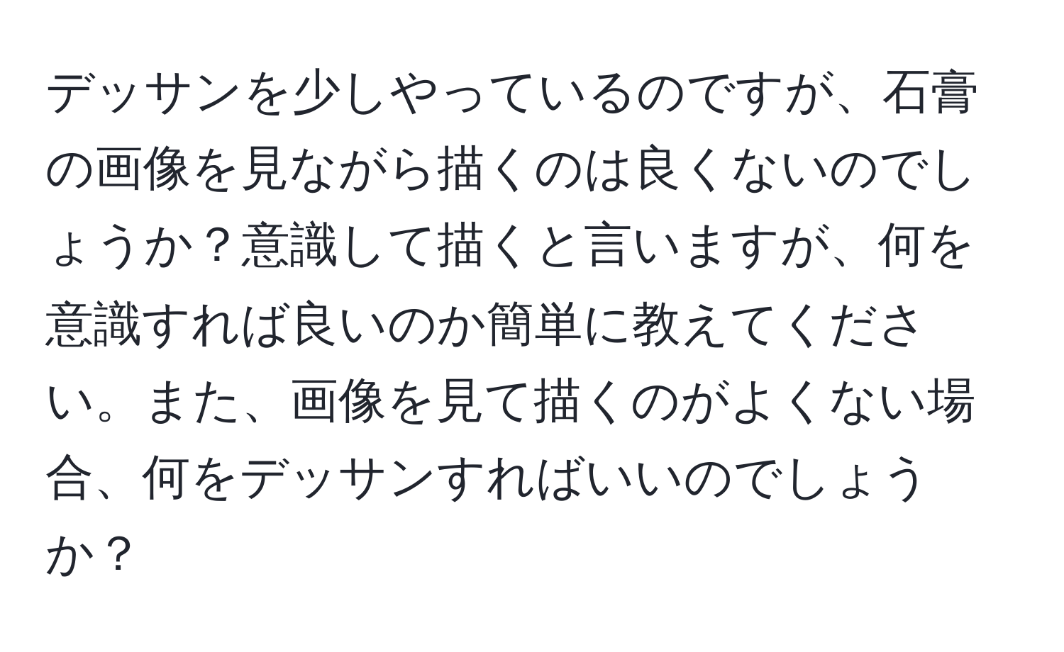 デッサンを少しやっているのですが、石膏の画像を見ながら描くのは良くないのでしょうか？意識して描くと言いますが、何を意識すれば良いのか簡単に教えてください。また、画像を見て描くのがよくない場合、何をデッサンすればいいのでしょうか？