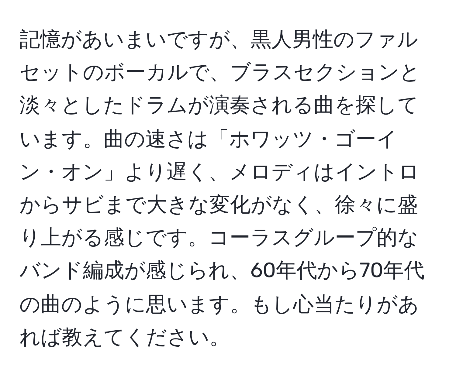 記憶があいまいですが、黒人男性のファルセットのボーカルで、ブラスセクションと淡々としたドラムが演奏される曲を探しています。曲の速さは「ホワッツ・ゴーイン・オン」より遅く、メロディはイントロからサビまで大きな変化がなく、徐々に盛り上がる感じです。コーラスグループ的なバンド編成が感じられ、60年代から70年代の曲のように思います。もし心当たりがあれば教えてください。