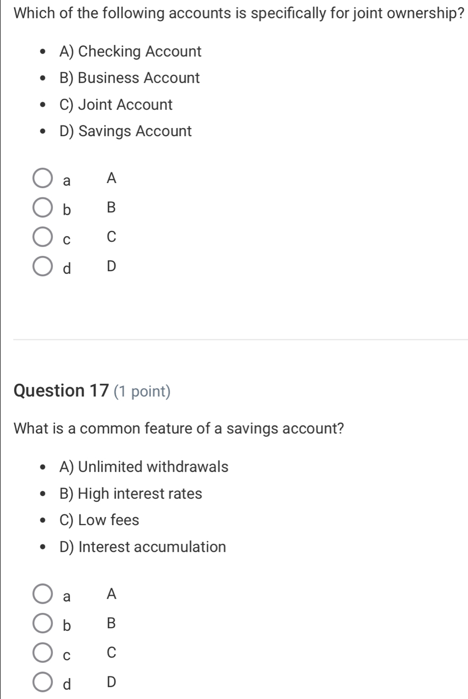 Which of the following accounts is specifically for joint ownership?
A) Checking Account
B) Business Account
C) Joint Account
D) Savings Account
a A
b B
C C
d D
Question 17 (1 point)
What is a common feature of a savings account?
A) Unlimited withdrawals
B) High interest rates
C) Low fees
D) Interest accumulation
a A
b B
C C
d D