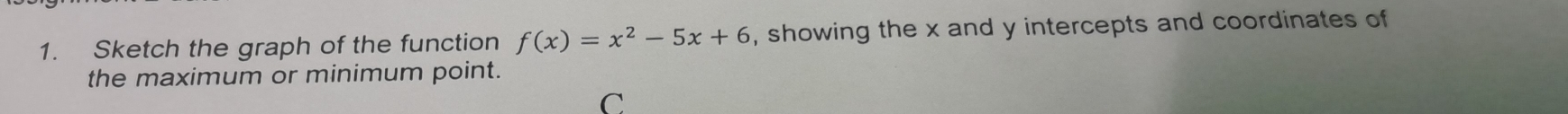 Sketch the graph of the function f(x)=x^2-5x+6 , showing the x and y intercepts and coordinates of 
the maximum or minimum point. 
C