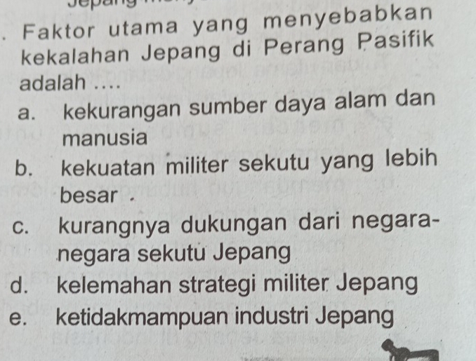 Faktor utama yang menyebabkan
kekalahan Jepang di Perang Pasifik
adalah ....
a. kekurangan sumber daya alam dan
manusia
b. kekuatan militer sekutu yang lebih
besar .
c. kurangnya dukungan dari negara-
negara sekutu Jepang
d. kelemahan strategi militer Jepang
e. ketidakmampuan industri Jepang