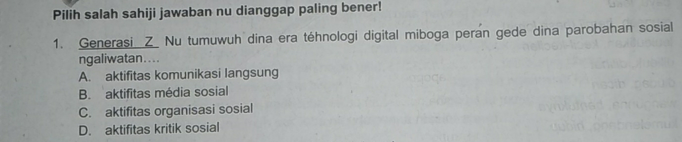 Pilih salah sahiji jawaban nu dianggap paling bener!
1. Generasi Z Nu tumuwuh dina era téhnologi digital miboga peran gede dina parobahan sosial
ngaliwatan....
A. aktifitas komunikasi langsung
B. aktifitas média sosial
C. aktifitas organisasi sosial
D. aktifitas kritik sosial