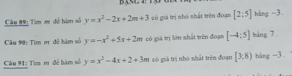 bạng 4: Tập 
Câu 89: Tìm m để hàm số y=x^2-2x+2m+3 có giá trị nhỏ nhất trên đoạn [2;5] bằng -3. 
Câu 90: Tìm m để hàm số y=-x^2+5x+2m có giá trị lớn nhất trên đoạn [-4;5] bằng 7. 
Câu 91: Tìm m để hàm số y=x^2-4x+2+3m có giá trị nhỏ nhất trên đoạn [3:8) bång -3.