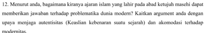 Menurut anda, bagaimana kiranya ajaran islam yang lahir pada abad ketujuh masehi dapat 
memberikan jawaban terhadap problematika dunia modern? Kaitkan argument anda dengan 
upaya menjaga autentisitas (Keaslian kebenaran suatu sejarah) dan akomodasi terhadap 
modernitas