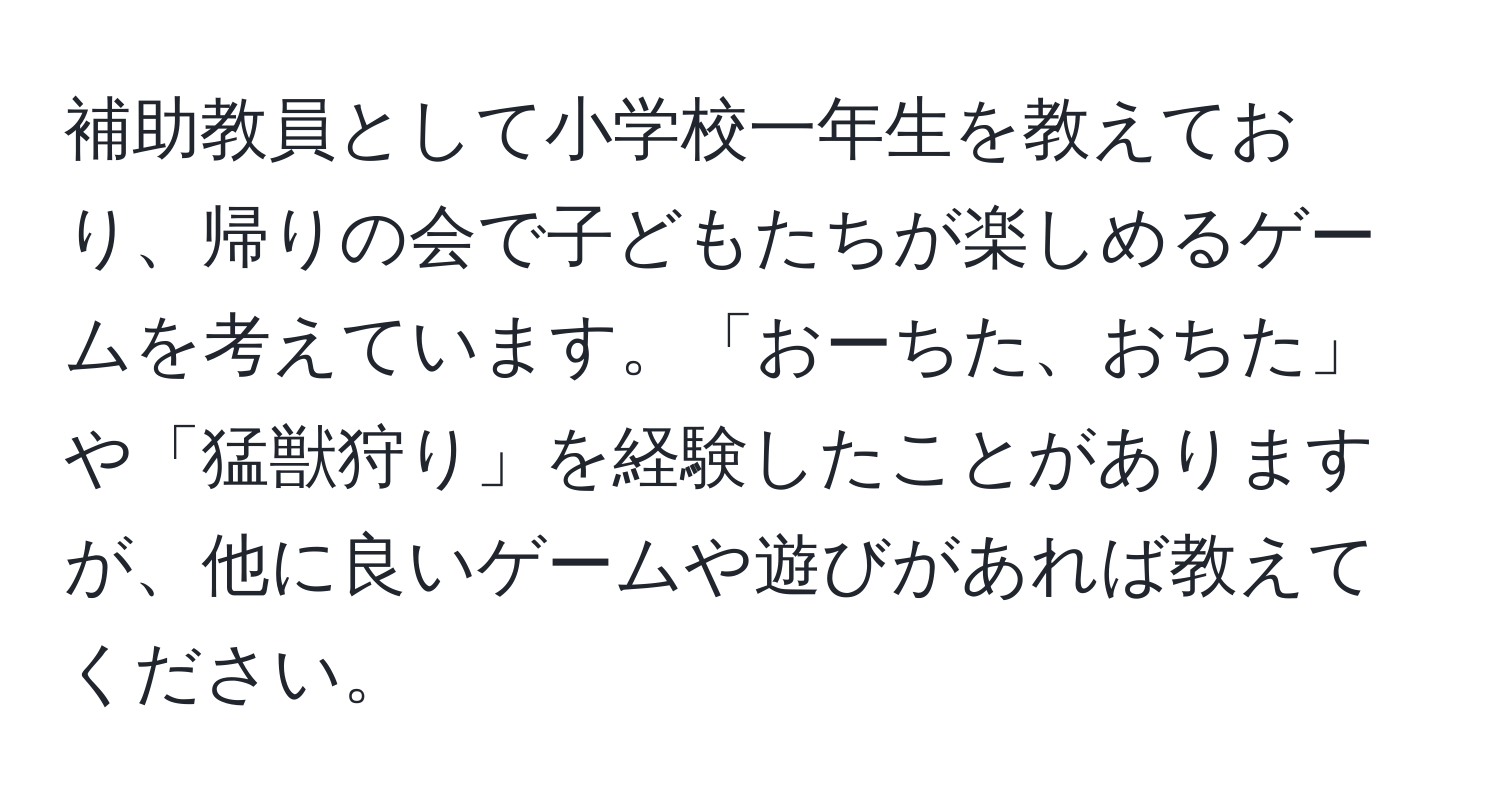 補助教員として小学校一年生を教えており、帰りの会で子どもたちが楽しめるゲームを考えています。「おーちた、おちた」や「猛獣狩り」を経験したことがありますが、他に良いゲームや遊びがあれば教えてください。