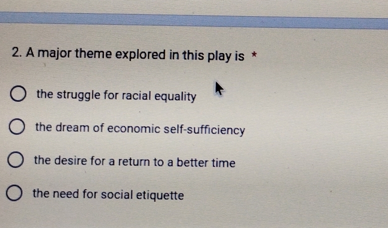 A major theme explored in this play is *
the struggle for racial equality
the dream of economic self-sufficiency
the desire for a return to a better time
the need for social etiquette