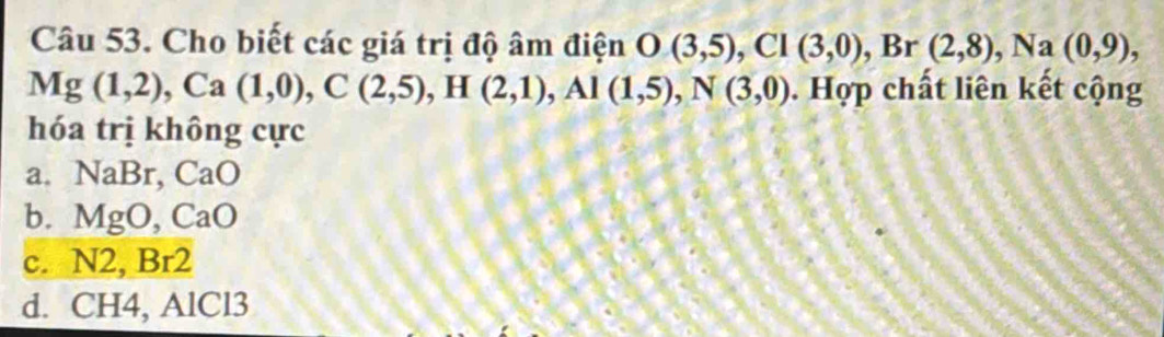 Cho biết các giá trị độ âm điện O(3,5), Cl(3,0), ,Br (2,8), Na(0,9),
Mg(1,2), Ca(1,0), C(2,5), H(2,1), Al(1,5), N(3,0). Hợp chất liên kết cộng
hóa trị không cực
a. NaBr, CaO
b. MgO, CaO
c. N2, Br2
d. C H4, AlCl3