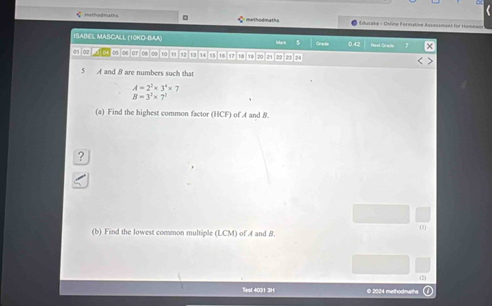 methodmaths methodmaths * Educake - Online Formative Assessment for Homewor 
ISABEL MASCALL (10KO-BAA) Mark 5 Grade 0. 42 Next Grade
01 02 04 05 06 07 08 09 10 11 12 13 14 15 16 17 18 19 20 21 22 23 24
5 A and B are numbers such that
A=2^2* 3^4* 7
B=3^2* 7^2
(a) Find the highest common factor (HCF) of A and B. 
? 
(b) Find the lowest common multiple (LCM) of A and B. (1) 
(2) 
Test 4031 3H © 2024 methodmaths