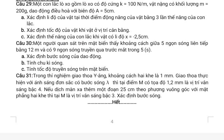 Một con lắc lò xo gồm lò xo có độ cứng k=100N/m , vật nặng có khối lượng m=
200g, dao động điều hoà với biên độ A=5cm. 
a. Xác định li độ của vật tại thời điểm động năng của vật bằng 3 lần thế năng của con 
lắc. 
b. Xác định tốc độ của vật khi vật ở vị trí cân bằng. 
c. Xác định thế năng của con lắc khi vật có li độ x=-2,5cm. 
Câu 30:Một người quan sát trên mặt biển thấy khoảng cách giữa 5 ngọn sóng liên tiếp 
bằng 12 m và có 9 ngọn sóng truyền qua trước mắt trong 5(s). 
a. Xác định bước sóng của dao động. 
b. Tính chu kì sóng. 
c. Tính tốc độ truyền sóng trên mặt biển. 
Câu 31:Trong thí nghiệm giao thoa Y -âng, khoảng cách hai khe là 1 mm. Giao thoa thực 
hiện với ánh sáng đơn sắc có bước sóng λ thì tại điểm M có tọa độ 1, 2 mm là vị trí vân 
sáng bậc 4. Nếu dịch màn xa thêm một đoạn 25 cm theo phương vuông góc với mặt 
phẳng hai khe thì tại M là vị trí vân sáng bậc 3. Xác định bước sóng. 
_Hết._ 
4