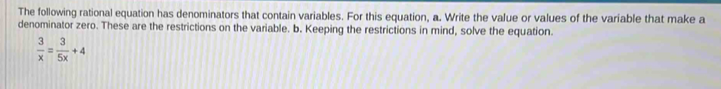 The following rational equation has denominators that contain variables. For this equation, a. Write the value or values of the variable that make a 
denominator zero. These are the restrictions on the variable. b. Keeping the restrictions in mind, solve the equation.
 3/x = 3/5x +4