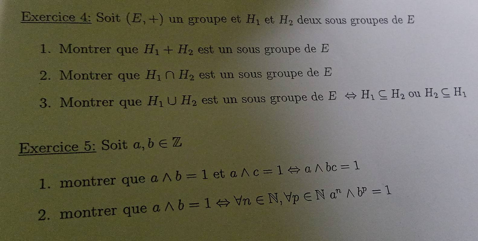 Soit (E,+) un groupe et H_1 et H_2 deux sous groupes de E 
1. Montrer que H_1+H_2 est un sous groupe de E 
2. Montrer que H_1∩ H_2 est un sous groupe de E 
3. Montrer que H_1∪ H_2 est un sous groupe de E H_1⊂eq H_2 ou H_2⊂eq H_1
Exercice 5: Soit a,b∈ Z
1. montrer que awedge b=1 et awedge c=1Leftrightarrow awedge bc=1
2. montrer que a wedge b=1 arrow forall n∈ N, forall p∈ Na^nwedge b^p=1