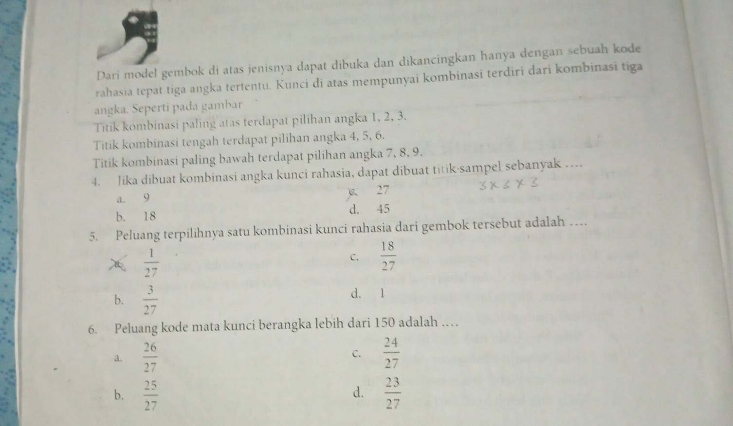 Dari model gembok di atas jenisnya dapat dibuka dan dikancingkan hanya dengan sebuah kode
rahasia tepat tiga angka tertentu. Kunci di atas mempunyai kombinasi terdiri dari kombinasi tiga
angka. Seperti pada gambar
Titik kombinasi paling atas terdapat pilihan angka 1, 2, 3.
Titik kombinasi tengah terdapat pilihan angka 4, 5, 6.
Titik kombinasi paling bawah terdapat pilihan angka 7, 8, 9.
4. Jika dibuat kombinasi angka kunci rahasia, dapat dibuat titik-sampel sebanyak …
a. 9 27
b. 18 d. 45
5. Peluang terpilihnya satu kombinasi kunci rahasia dari gembok tersebut adalah …
 1/27 
C.  18/27 
b.  3/27  d. 1
6. Peluang kode mata kunci berangka lebih dari 150 adalah …
a.  26/27   24/27 
c.
b.  25/27   23/27 
d.