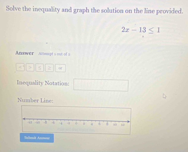 Solve the inequality and graph the solution on the line provided.
2x-13≤ 1
Answer Attempt 1 out of 2 
< > > or 
Inequality Notation: x= □ /□  
Number Line: 
Submit Answer