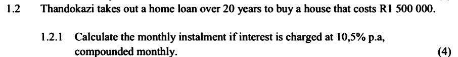 1.2 Thandokazi takes out a home loan over 20 years to buy a house that costs R1 500 000. 
1.2.1 Calculate the monthly instalment if interest is charged at 10,5% p.a, 
compounded monthly. (4)