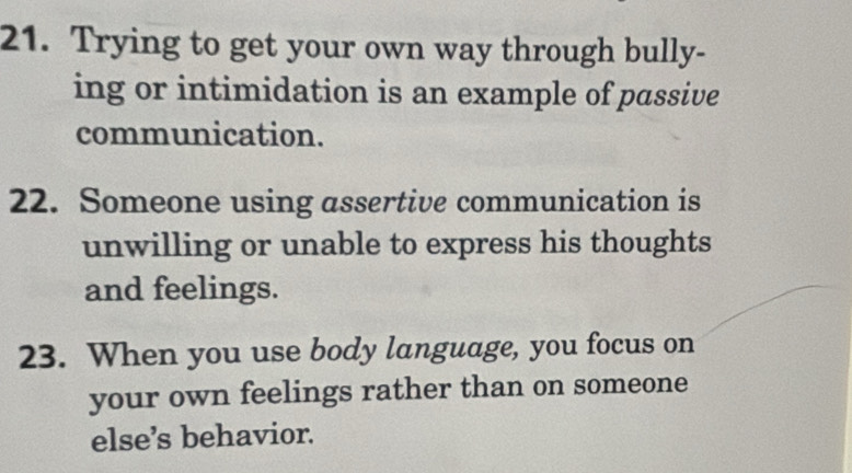 Trying to get your own way through bully- 
ing or intimidation is an example of passive 
communication. 
22. Someone using assertive communication is 
unwilling or unable to express his thoughts 
and feelings. 
23. When you use body language, you focus on 
your own feelings rather than on someone 
else’s behavior.