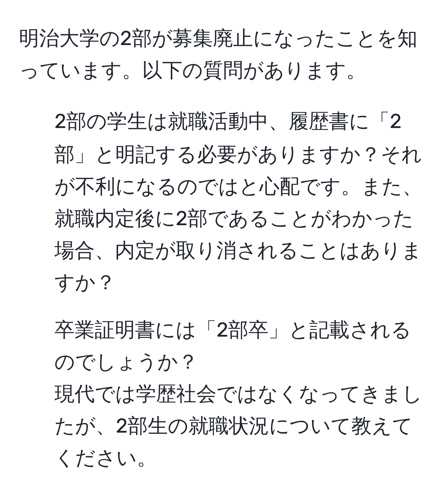 明治大学の2部が募集廃止になったことを知っています。以下の質問があります。  
1. 2部の学生は就職活動中、履歴書に「2部」と明記する必要がありますか？それが不利になるのではと心配です。また、就職内定後に2部であることがわかった場合、内定が取り消されることはありますか？  
2. 卒業証明書には「2部卒」と記載されるのでしょうか？  
現代では学歴社会ではなくなってきましたが、2部生の就職状況について教えてください。