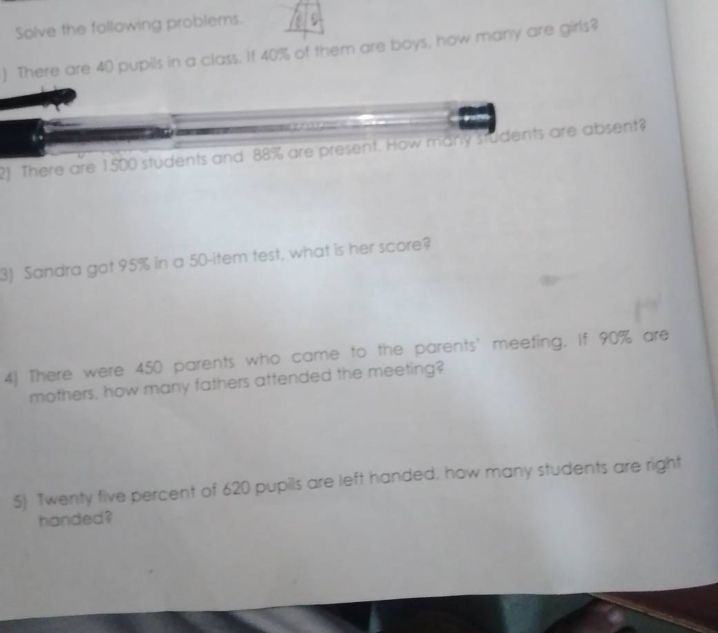 Solve the following problems. 
). There are 40 pupils in a class, if 40% of them are boys, how many are girls? 
2) There are 1500 students and 88% are present. How many students are absent? 
3) Sandra got 95% in a 50 -item test, what is her score? 
4) There were 450 parents who came to the parents' meeting. If 90% are 
mothers, how many fathers attended the meeting? 
5) Twenty five percent of 620 pupils are left handed, how many students are right 
handed?