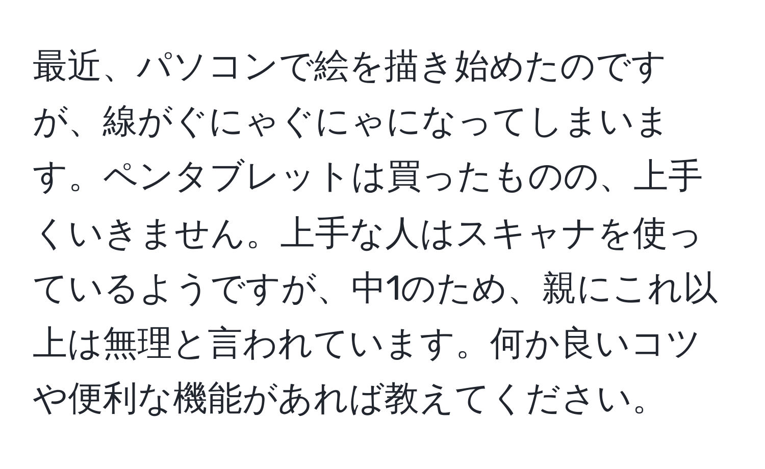 最近、パソコンで絵を描き始めたのですが、線がぐにゃぐにゃになってしまいます。ペンタブレットは買ったものの、上手くいきません。上手な人はスキャナを使っているようですが、中1のため、親にこれ以上は無理と言われています。何か良いコツや便利な機能があれば教えてください。