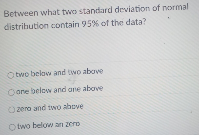 Between what two standard deviation of normal
distribution contain 95% of the data?
two below and two above
one below and one above
zero and two above
two below an zero