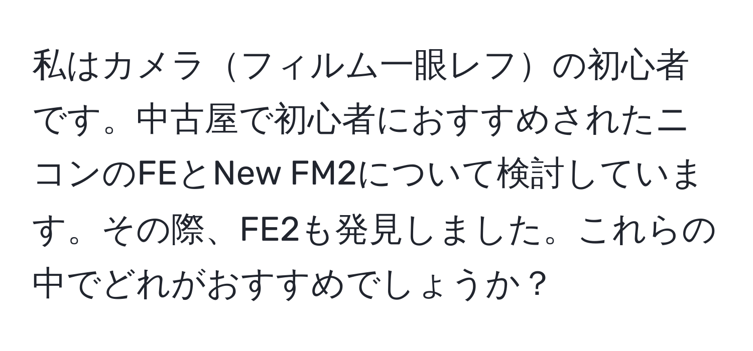 私はカメラフィルム一眼レフの初心者です。中古屋で初心者におすすめされたニコンのFEとNew FM2について検討しています。その際、FE2も発見しました。これらの中でどれがおすすめでしょうか？