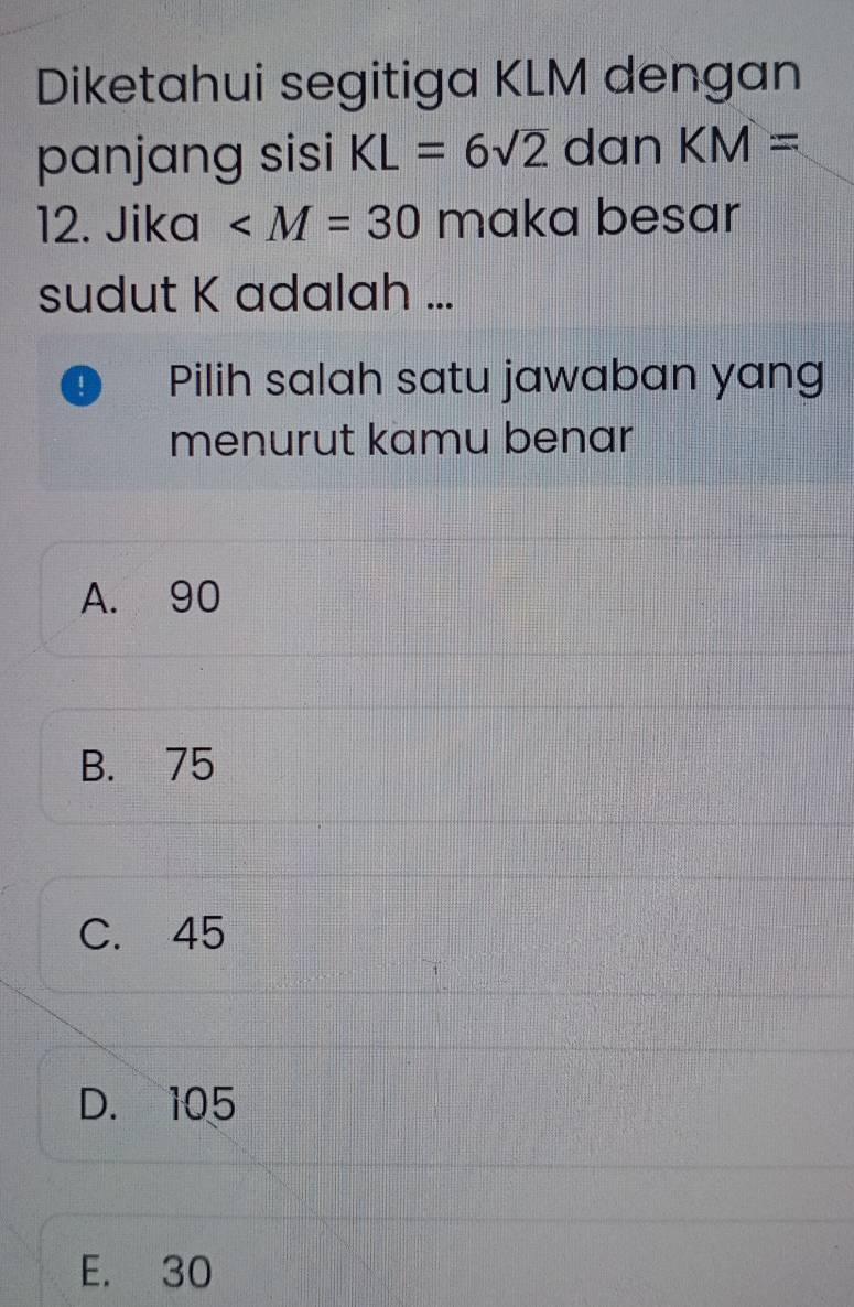 Diketahui segitiga KLM dengan
panjang sisi KL=6sqrt(2) dan KM=
12. Jika ∠ M=30 maka besar
sudut K adalah ...
Pilih salah satu jawaban yang
menurut kamu benar
A. 90
B. 75
C. 45
D. 105
E. 30