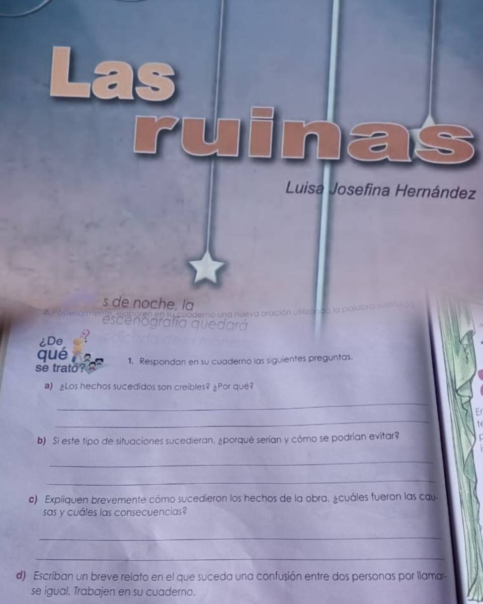 ruinas 
Luisa Josefina Hernández 
ía quedará 
¿De ? 
qué 
se trato? 1. Respondan en su cuaderno las siguientes preguntas. 
a) ¿Los hechos sucedidos son creíbles? ¿Por qué? 
_ 
_ 
Er 
b) Si este tipo de situaciones sucedieran. ¿porqué serían y cómo se podrían evitar? 
_ 
_ 
c) Expliquen brevemente cómo sucedieron los hechos de la obra, ¿cuáles fueron las cau 
sas y cuáles las consecuencias? 
_ 
_ 
d) Escriban un breve relato en el que suceda una confusión entre dos personas por llamar- 
se igual. Trabajen en su cuaderno.