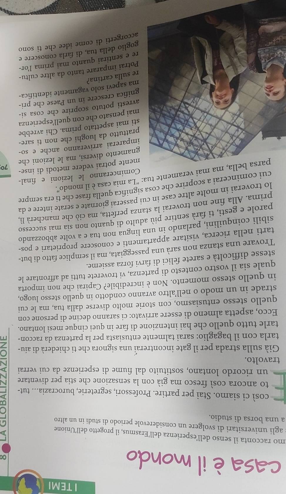 TEMI
casa è il mondo
0
mo racconta il senso dell’esperienza dell’Erasmus, il progetto dell’Unione
agli universitari di svolgere un considerevole periodo di studi in un altro
a una borsa di studio.
così ci siamo. Stai per partire. Professori, segreterie, burocrazia... tut-
to ancora così fresco ma già con la sensazione che stia per diventare
un ricordo lontano, sostituito dal fiume di esperienze da cui verrai
travolto.
Già sulla strada per il gate incontreraï una signora che ti chiederà di aiu-
tarla con il bagaglio: sarai talmente entusiasta per la partenza da raccon- T
tarle tutto quello che hai intenzione di fare in quei cinque mesi lontano.
Ecco, aspetta almeno di essere arrivato: ci saranno decine di persone con
quello stesso entusiasmo, con storie molto diverse dalla tua, ma le cui
strade in un modo o nell’altro avranno condotto in quello stesso luogo,
in quello stesso momento. Non è incredibile? Capirai che non importa
quale sia il vostro contesto di partenza, vi troverete tutti ad affrontare le
stesse difficoltà e sarete felici di farvi forza assieme.
Trovare una stanza non sarà una passeggiata, ma il semplice fatto di but-
tarti nella ricerca, visitare appartamenti e conoscere proprietari e pos-
sibili coinquilini, parlando in una lingua non tua e a volte abbozzando
parole e gesti, ti farà sentire più adulto di quanto non sia mai successo
prima. Alla fine non troverai la stanza perfetta, ma ciò che mancherà lì,
lo troverai in molte altre case in cui passerai giornate e serate intere e da
cui comincerai a scoprire che cosa significa quella frase che ti era sempre
ma mai veramente tua: “La mia casa è il mondo”.
Cominceranno le lezioni e final-
mente potrai vedere metodi di inse-
70
amento diversi, ma le lezioni che
parerai arriveranno anche e so-
attutto da luoghi che non ti sare-
i mai aspettato prima. Chi avrebbe
ai pensato che con quell’esperienza
resti potuto scoprire che cosa si-
ifica crescere in un Paese che pri-
a sapevi solo vagamente identifica-
sulla cartina?
otrai imparare tanto da altre cultu-
e sentirai quanto mai prima l’or-
oglio della tua, di farla conoscere e
corgerti di come idee che ti sono