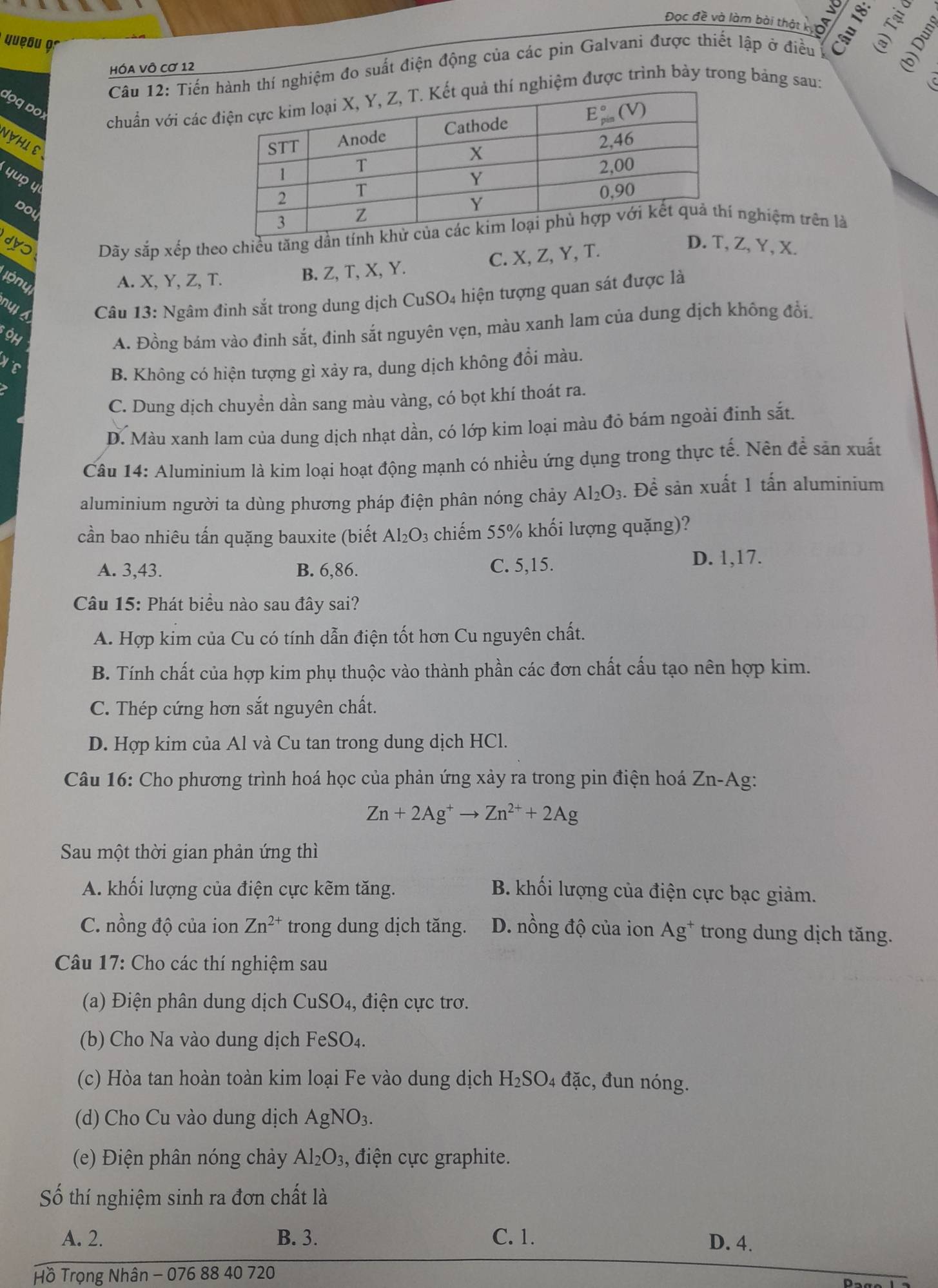 Đọc đề và làm bài thát A AV
yueâu 9
Câu 12: Tiến thí nghiệm đo suất điện động của các pin Galvani được thiết lập ở điều
HÓa Vô Cơ 12

dọq Đoɪ
chuẩn với các hiệm được trình bày trong bảng sau:
NYHLE
yuo y
Dou
dyɔ Dãy sắp xếp theo chiều tăng dần  nghiệm trên là
D. T,Z, Y, X.
ón u A. X, Y, Z, T.
B. Z, T, X, Y. C. X, Z, Y, T.
nyl s  Câu 13: Ngâm đinh sắt trong dung dịch CuSO4 hiện tượng quan sát được là
OH
A. Đồng bám vào đinh sắt, đinh sắt nguyên vẹn, màu xanh lam của dung dịch không đổi.
B. Không có hiện tượng gì xảy ra, dung dịch không đổi màu.
C. Dung dịch chuyển dần sang màu vàng, có bọt khí thoát ra.
D. Màu xanh lam của dung dịch nhạt dần, có lớp kim loại màu đỏ bám ngoài đinh sắt.
Câu 14: Aluminium là kim loại hoạt động mạnh có nhiều ứng dụng trong thực tế. Nên để sản xuất
aluminium người ta dùng phương pháp điện phân nóng chảy Al_2O_3.. Để sản xuất 1 tấn aluminium
cần bao nhiêu tấn quặng bauxite (biết Al_2O_3 chiếm 55% khối lượng quặng)?
A. 3,43. B. 6,86. C. 5,15.
D. 1,17.
Câu 15: Phát biểu nào sau đây sai?
A. Hợp kim của Cu có tính dẫn điện tốt hơn Cu nguyên chất.
B. Tính chất của hợp kim phụ thuộc vào thành phần các đơn chất cấu tạo nên hợp kim.
C. Thép cứng hơn sắt nguyên chất.
D. Hợp kim của Al và Cu tan trong dung dịch HCl.
Câu 16: Cho phương trình hoá học của phản ứng xảy ra trong pin điện hoá Zn-Ag:
Zn+2Ag^+to Zn^(2+)+2Ag
Sau một thời gian phản ứng thì
A. khối lượng của điện cực kẽm tăng. B. khối lượng của điện cực bạc giảm.
C. nồng độ của ion Zn^(2+) trong dung dịch tăng. D. nồng độ của ion Ag^+ trong dung dịch tăng.
Câu 17: Cho các thí nghiệm sau
(a) Điện phân dung dịch CuSO₄, điện cực trơ.
(b) Cho Na vào dung dịch FeSO₄.
(c) Hòa tan hoàn toàn kim loại Fe vào dung dịch H_2SO 04 đặc, đun nóng.
(d) Cho Cu vào dung dịch AgNO_3.
(e) Điện phân nóng chảy Al_2O_3 , điện cực graphite.
Số thí nghiệm sinh ra đơn chất là
A. 2. B. 3. C. 1. D. 4.
Hồ Trọng Nhân - 076 88 40 720