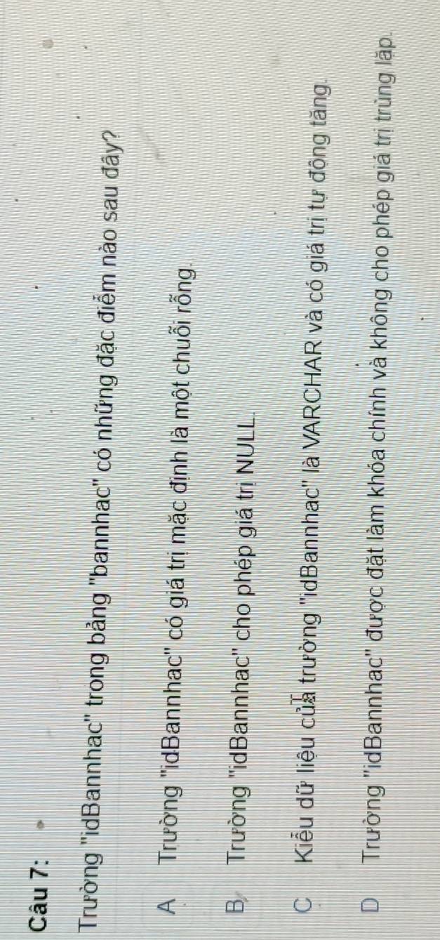 Trường ''idBannhac'' trong bảng ''bannhac' có những đặc điểm nào sau đây?
A Trường ''idBannhac'' có giá trị mặc định là một chuỗi rỗng.
B Trường ''idBannhac'' cho phép giá trị NULL.
CKiểu dữ liệu của trường ''idBannhac'' là VARCHAR và có giá trị tự động tăng.
DTrường ''idBannhac' được đặt làm khóa chính và không cho phép giá trị trùng lặp.