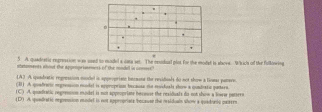 A quadratic regression was used to model a data set. The residual plot for the model is above. Which of the following
statements about the appropriseness of the model is corect?
(A) A quadratic regression model is appropriste becasse the residuals do not show a linear pattern.
(B) A quadratic regression mudel is appropriose because the residuals show a quadratic pattern.
(C) A quadratic regression model is not appropriate because the residuals do not show a linear pattern.
(D) A quadratic regression model is not appropriate because the residuals show a quadratic pattern.