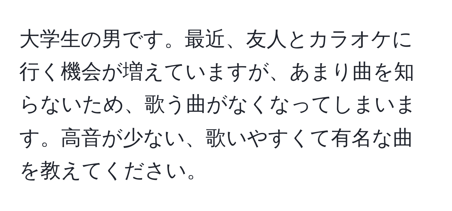 大学生の男です。最近、友人とカラオケに行く機会が増えていますが、あまり曲を知らないため、歌う曲がなくなってしまいます。高音が少ない、歌いやすくて有名な曲を教えてください。