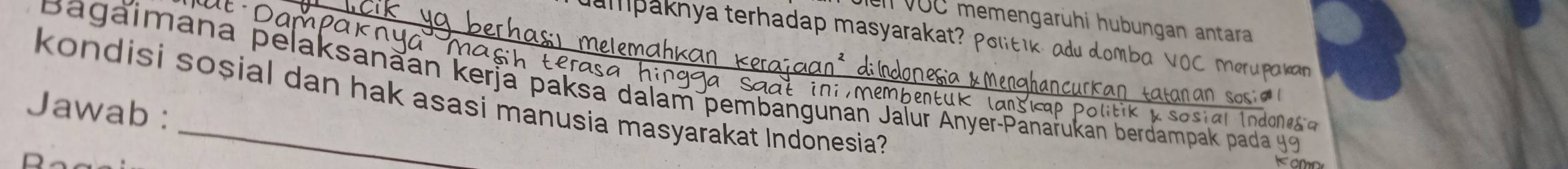 en VUC memengarühi hubungan antara 
ampaknya terhadap masyarakat? Poltik, adu domba VOC merupaka 
à Ma 
Bagaimana pelaksanaan kerja paksa dalam pembangunan Jaïur Anyer-Panarukan berdampak pada 
kondisi sosial dan hak asasi manusia masyarakat Indonesia 
Jawab : 
1 dones a