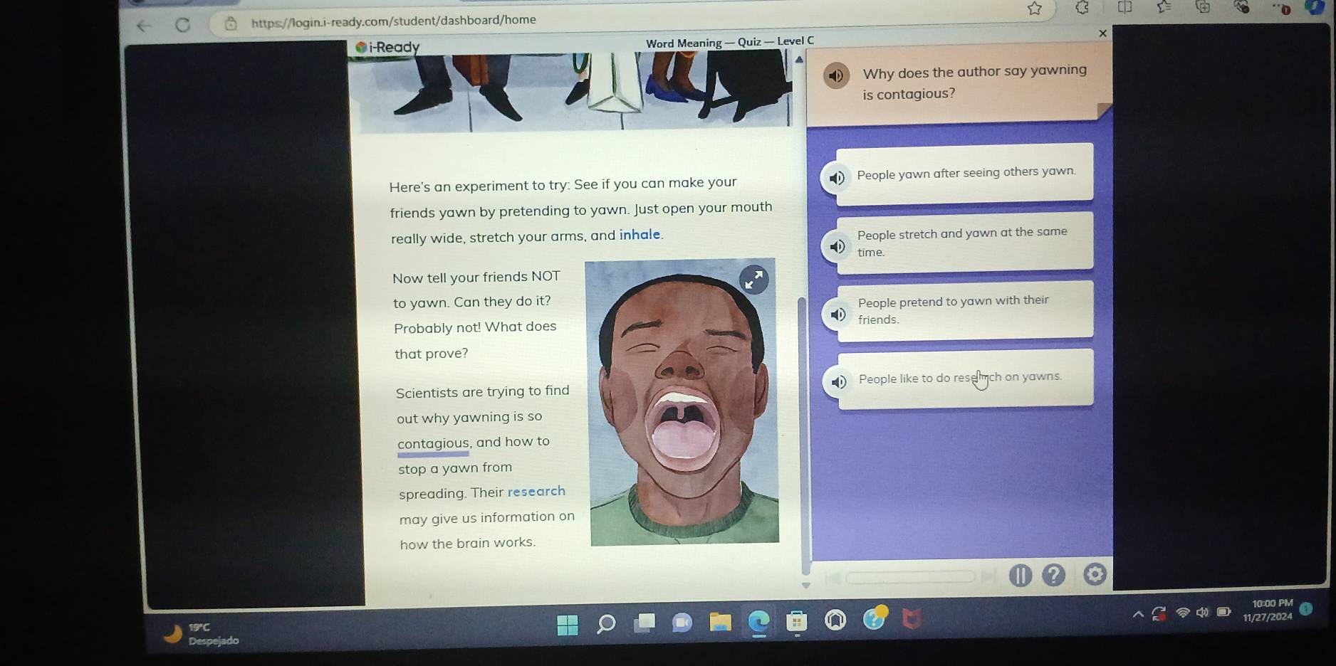 Quiz — Level C
Why does the author say yawning
is contagious?
Here's an experiment to try: See if you can make your People yawn after seeing others yawn
friends yawn by pretending to yawn. Just open your mouth
really wide, stretch your arms, and inhale. People stretch and yawn at the same
time
Now tell your friends NOT
to yawn. Can they do it?People pretend to yawn with their
Probably not! What does
friends.
that prove?
Scientists are trying to find People like to do resemch on yawns.
out why yawning is so
contagious, and how to
stop a yawn from
spreading. Their research
may give us information on
how the brain works.
10
11/27/2
19°C
Despey