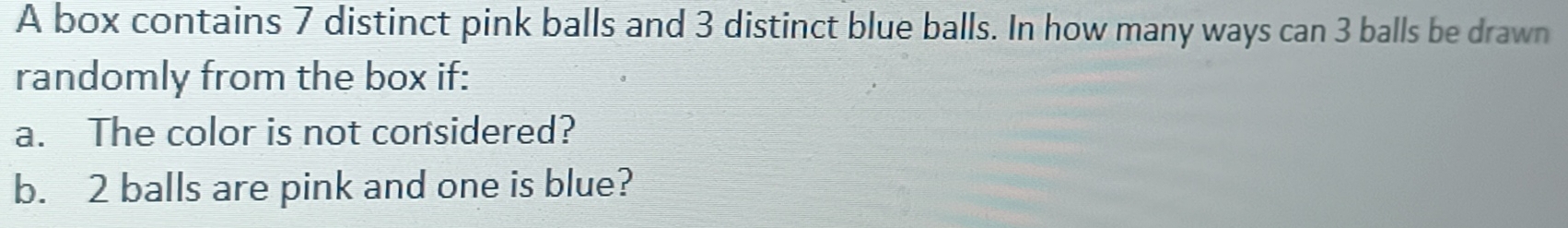 A box contains 7 distinct pink balls and 3 distinct blue balls. In how many ways can 3 balls be drawn 
randomly from the box if: 
a. The color is not considered? 
b. 2 balls are pink and one is blue?