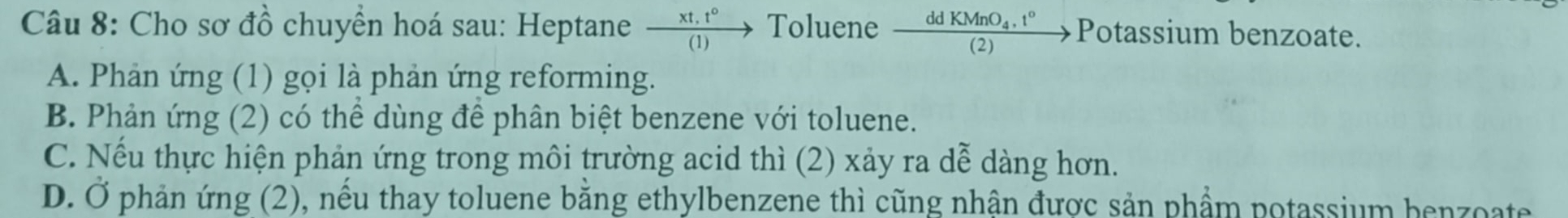 Cho sơ đồ chuyển hoá sau: Heptane  (xt.t°)/(1) to Toluene frac ddKMnO_4.t°(2)to Potassium benzoate.
A. Phản ứng (1) gọi là phản ứng reforming.
B. Phản ứng (2) có thể dùng để phân biệt benzene với toluene.
C. Nếu thực hiện phản ứng trong môi trường acid thì (2) xảy ra dễ dàng hơn.
D. Ở phản ứng (2), nếu thay toluene bằng ethylbenzene thì cũng nhận được sản phẩm potassium benzoate